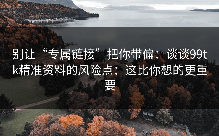 别让“专属链接”把你带偏：谈谈99tk精准资料的风险点：这比你想的更重要