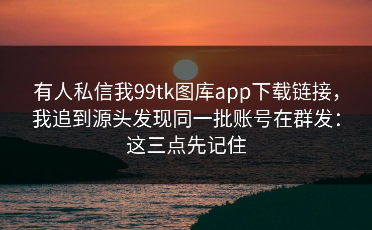 有人私信我99tk图库app下载链接,我追到源头发现同一批账号在群发:这三点先记住 有人私信我99tk图库app下载链接,我追到源头发现同一批账号在群发:这三点先记住