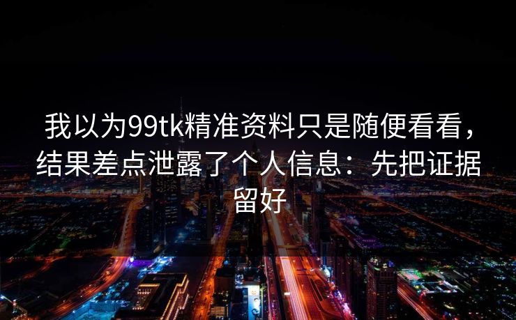 我以为99tk精准资料只是随便看看，结果差点泄露了个人信息：先把证据留好