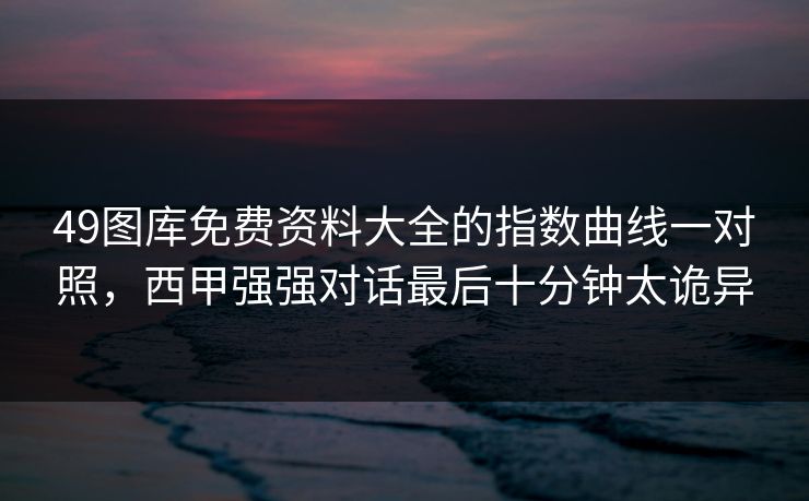 49图库免费资料大全的指数曲线一对照，西甲强强对话最后十分钟太诡异