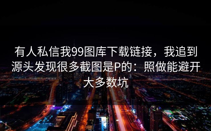 有人私信我99图库下载链接，我追到源头发现很多截图是P的：照做能避开大多数坑